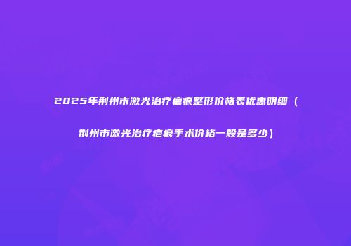 2025年荆州市激光治疗疤痕整形价格表优惠明细（荆州市激光治疗疤痕手术价格一般是多少）
