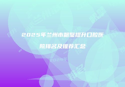 2025年兰州市龈璧提升口腔医院排名及推荐汇总