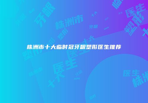 株洲市十大临时冠牙龈塑形医生推荐