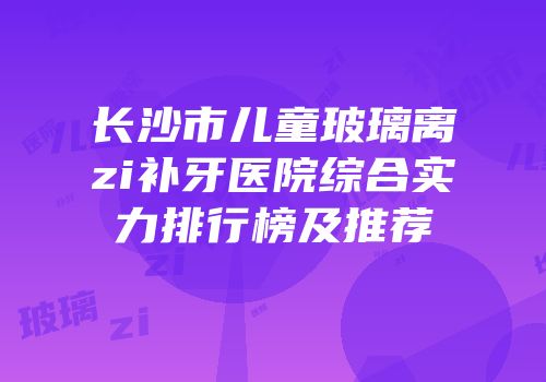 长沙市儿童玻璃离zi补牙医院综合实力排行榜及推荐