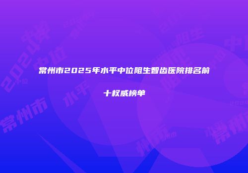 常州市2025年水平中位阻生智齿医院排名前十权威榜单