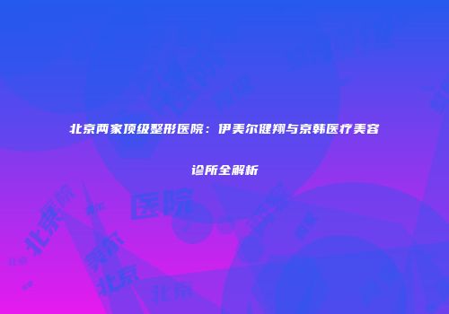北京两家顶级整形医院：伊美尔健翔与京韩医疗美容诊所全解析