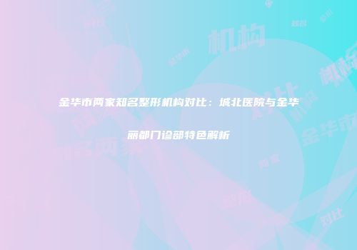 金华市两家知名整形机构对比：城北医院与金华丽都门诊部特色解析