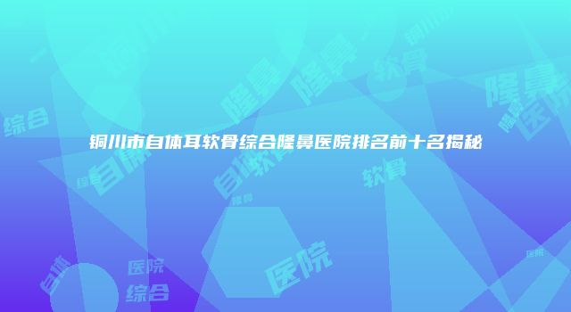 铜川市自体耳软骨综合隆鼻医院排名前十名揭秘