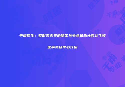 于甫医生：整形美容界的明星与专业机构大西北飞顿医学美容中心介绍