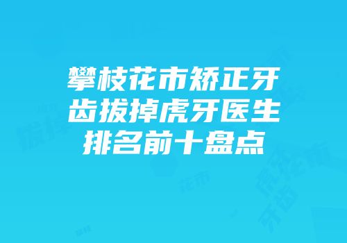 攀枝花市矫正牙齿拔掉虎牙医生排名前十盘点