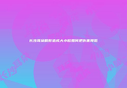 长沙耳朵畸形造成大小脸如何把伤害降低