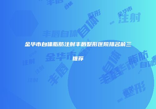 金华市自体脂肪注射丰唇整形医院排名前三推荐