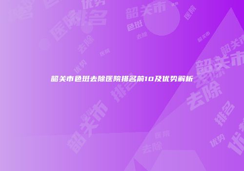 韶关市色斑去除医院排名前10及优势解析