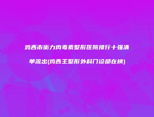 鸡西市衡力肉毒素整形医院排行十强清单流出(鸡西王整形外科门诊部在榜)