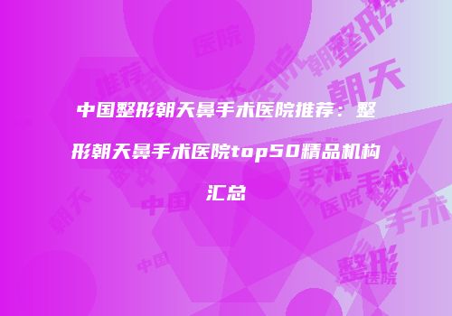 中国整形朝天鼻手术医院推荐：整形朝天鼻手术医院top50精品机构汇总