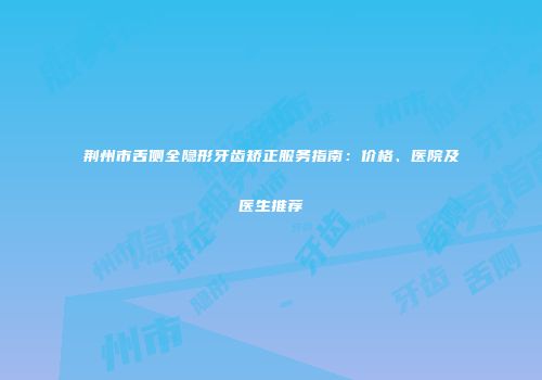 荆州市舌侧全隐形牙齿矫正服务指南：价格、医院及医生推荐