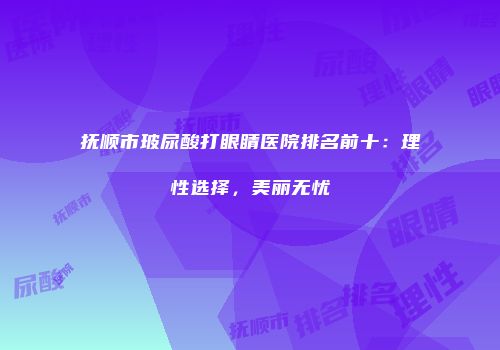 抚顺市玻尿酸打眼睛医院排名前十：理性选择，美丽无忧