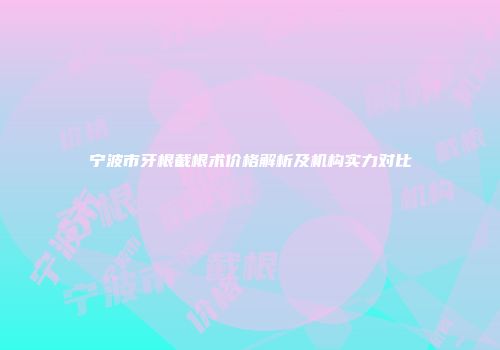 宁波市牙根截根术价格解析及机构实力对比