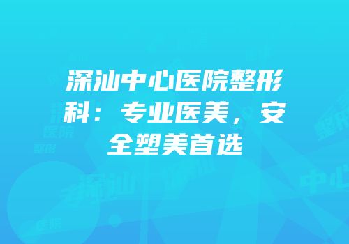 深汕中心医院整形科：专业医美，安全塑美首选