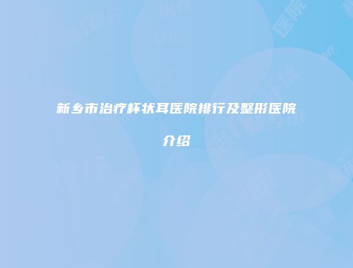 新乡市治疗杯状耳医院排行及整形医院介绍