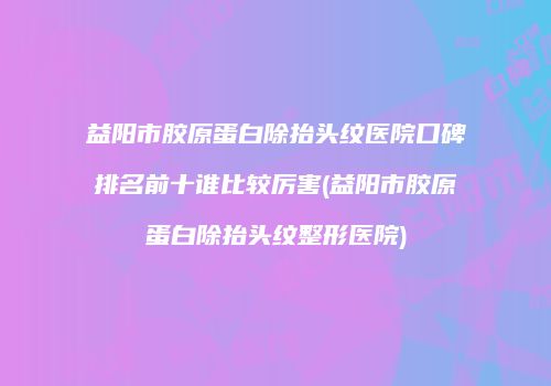 益阳市胶原蛋白除抬头纹医院口碑排名前十谁比较厉害(益阳市胶原蛋白除抬头纹整形医院)