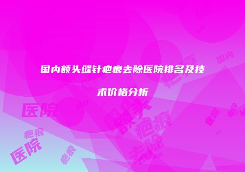 国内额头缝针疤痕去除医院排名及技术价格分析
