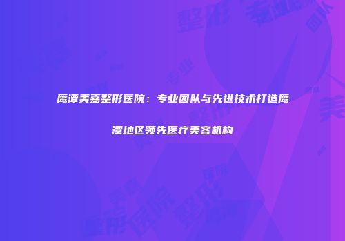 鹰潭美嘉整形医院：专业团队与先进技术打造鹰潭地区领先医疗美容机构