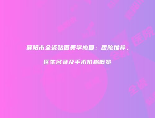 襄阳市全瓷贴面美学修复：医院推荐、医生名录及手术价格概览