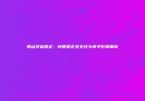 佛山牙齿矫正：内倾矫正安全性与怀孕影响解析