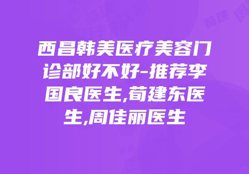 西昌韩美医疗美容门诊部好不好-推荐李国良医生,荀建东医生,周佳丽医生