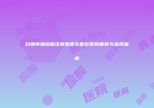 白银市玻尿酸注射垫额头整形医院推荐与选择指南