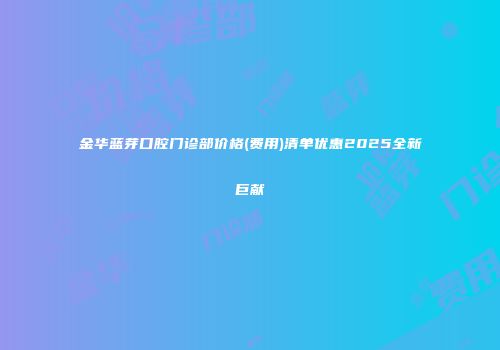 金华蓝芽口腔门诊部价格(费用)清单优惠2025全新巨献
