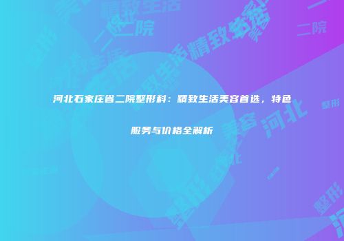 河北石家庄省二院整形科：精致生活美容首选，特色服务与价格全解析