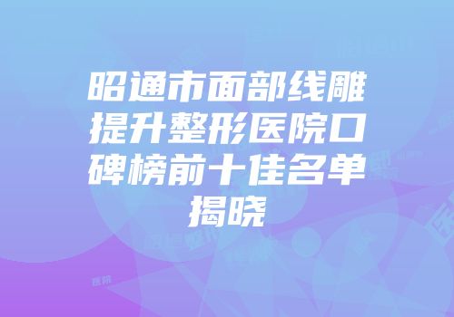 昭通市面部线雕提升整形医院口碑榜前十佳名单揭晓