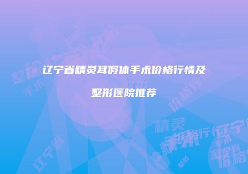辽宁省精灵耳假体手术价格行情及整形医院推荐