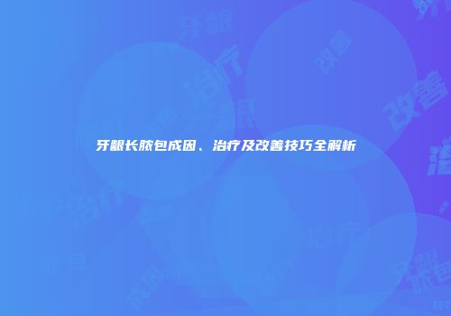 牙龈长脓包成因、治疗及改善技巧全解析