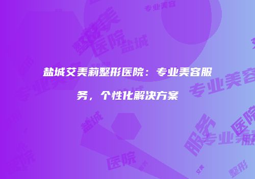 盐城艾美莉整形医院：专业美容服务，个性化解决方案