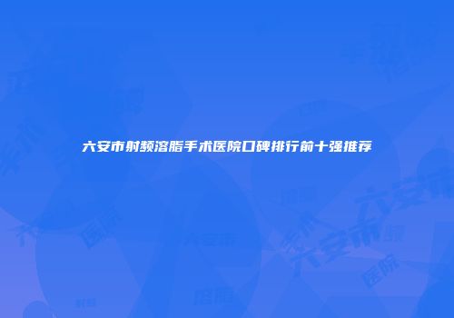 六安市射频溶脂手术医院口碑排行前十强推荐