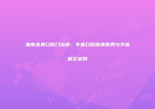 淮南杰美口腔门诊部：专业口腔健康服务与牙齿矫正案例