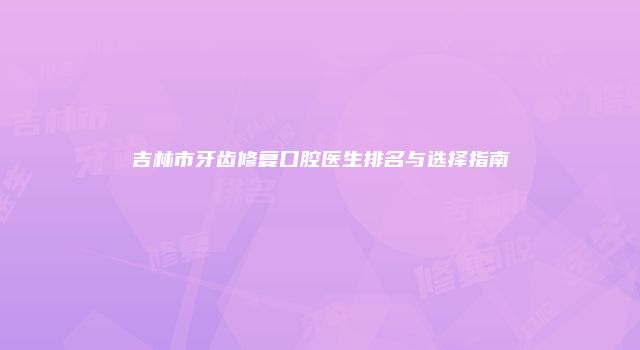 吉林市牙齿修复口腔医生排名与选择指南