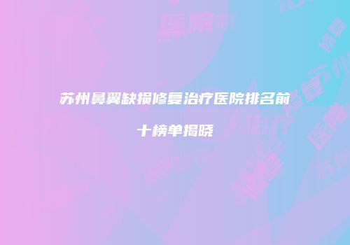 苏州鼻翼缺损修复治疗医院排名前十榜单揭晓
