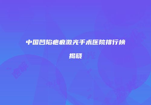 中国凹陷疤痕激光手术医院排行榜揭晓