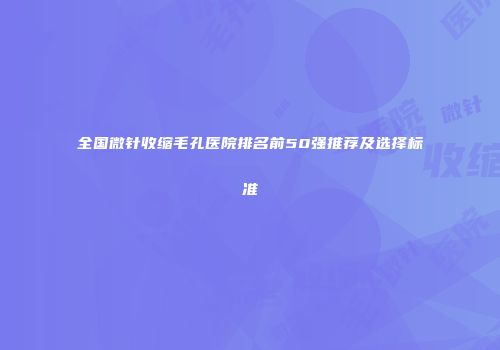 全国微针收缩毛孔医院排名前50强推荐及选择标准