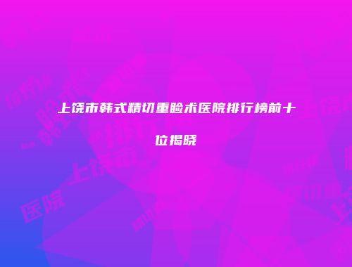 上饶市韩式精切重睑术医院排行榜前十位揭晓