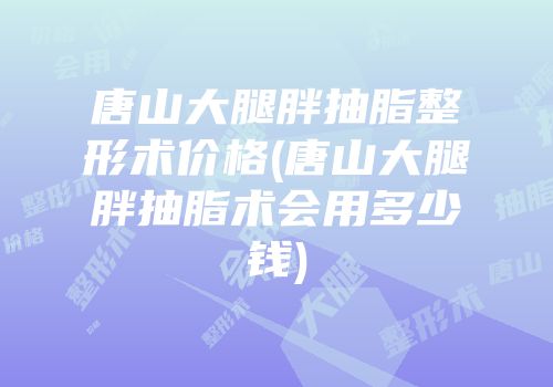 唐山大腿胖抽脂整形术价格(唐山大腿胖抽脂术会用多少钱)