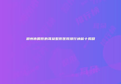 郑州市畸形的耳朵整形医院排行榜前十揭晓
