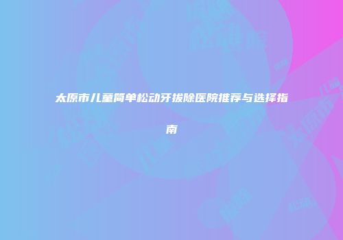 太原市儿童简单松动牙拔除医院推荐与选择指南