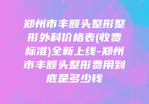 郑州市丰额头整形整形外科价格表(收费标准)全新上线-郑州市丰额头整形费用到底是多少钱