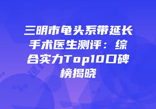 三明市龟头系带延长手术医生测评：综合实力Top10口碑榜揭晓