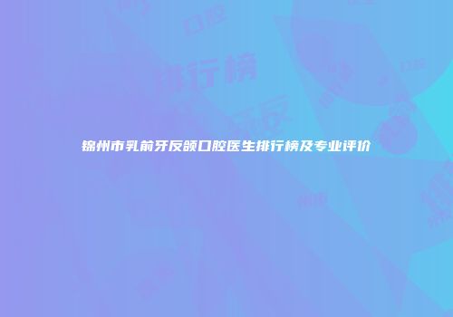 锦州市乳前牙反颌口腔医生排行榜及专业评价