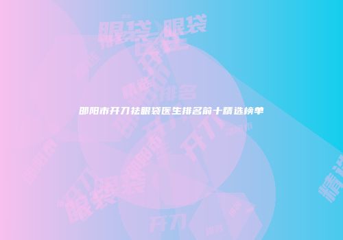邵阳市开刀祛眼袋医生排名前十精选榜单
