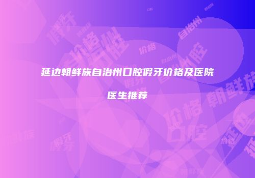 延边朝鲜族自治州口腔假牙价格及医院医生推荐