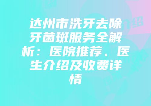 达州市洗牙去除牙菌斑服务全解析：医院推荐、医生介绍及收费详情