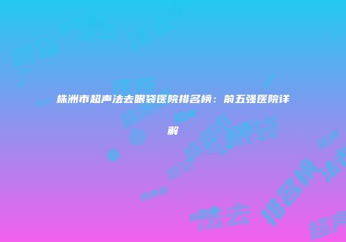 株洲市超声法去眼袋医院排名榜：前五强医院详解
